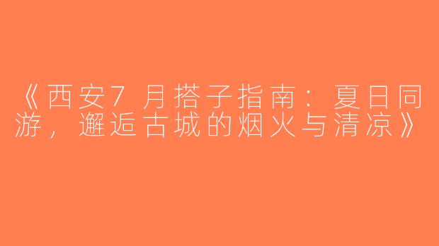 《西安7月搭子指南：夏日同游，邂逅古城的烟火与清凉》