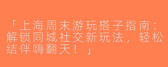 「上海周末游玩搭子指南：解锁同城社交新玩法，轻松结伴嗨翻天！」