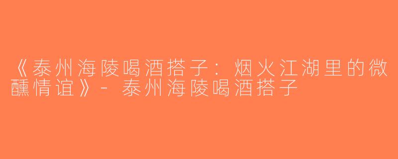 《泰州海陵喝酒搭子：烟火江湖里的微醺情谊》-泰州海陵喝酒搭子