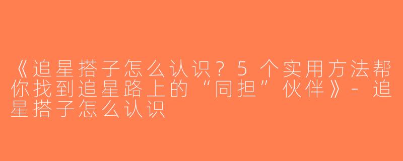 《追星搭子怎么认识？5个实用方法帮你找到追星路上的“同担”伙伴》-追星搭子怎么认识