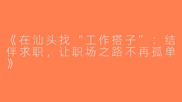 《在汕头找“工作搭子”：结伴求职，让职场之路不再孤单》