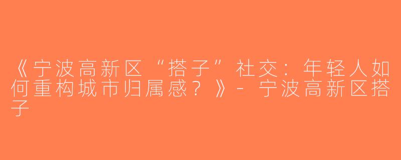 《宁波高新区“搭子”社交：年轻人如何重构城市归属感？》-宁波高新区搭子