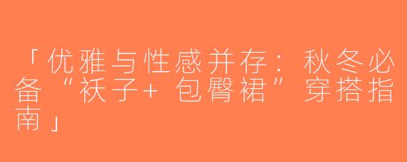 「优雅与性感并存：秋冬必备“袄子+包臀裙”穿搭指南」