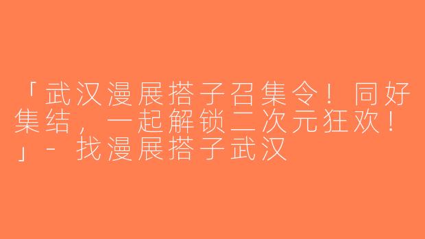 「武汉漫展搭子召集令！同好集结，一起解锁二次元狂欢！」-找漫展搭子武汉