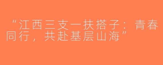 “江西三支一扶搭子：青春同行，共赴基层山海”