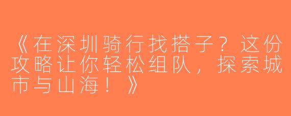《在深圳骑行找搭子？这份攻略让你轻松组队，探索城市与山海！》