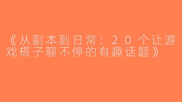 《从副本到日常：20个让游戏搭子聊不停的有趣话题》