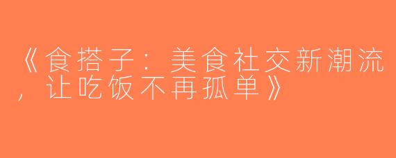 《食搭子：美食社交新潮流，让吃饭不再孤单》
