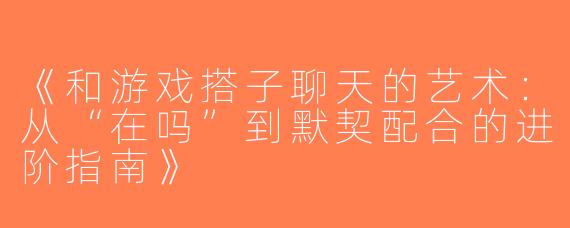 《和游戏搭子聊天的艺术：从“在吗”到默契配合的进阶指南》