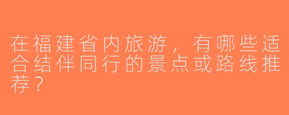 在福建省内旅游，有哪些适合结伴同行的景点或路线推荐？