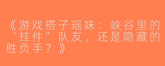 《游戏搭子瑶妹：峡谷里的“挂件”队友，还是隐藏的胜负手？》
