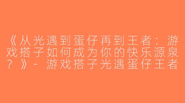 《从光遇到蛋仔再到王者：游戏搭子如何成为你的快乐源泉？》-游戏搭子光遇蛋仔王者