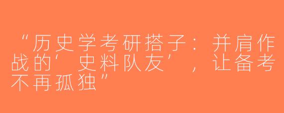 “历史学考研搭子：并肩作战的‘史料队友’，让备考不再孤独”
