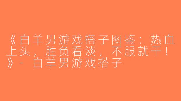 《白羊男游戏搭子图鉴：热血上头，胜负看淡，不服就干！》-白羊男游戏搭子