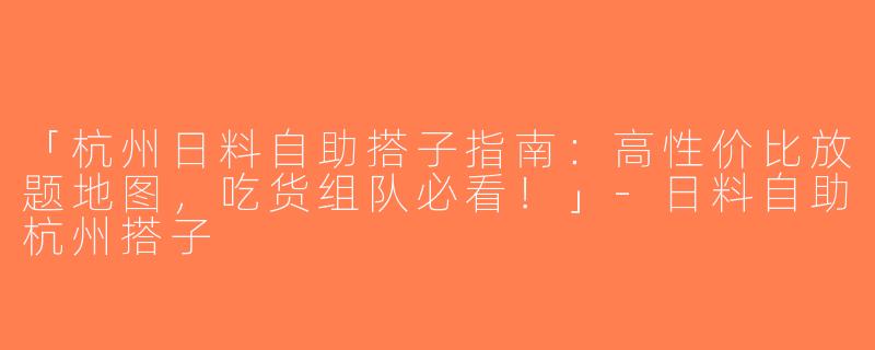 「杭州日料自助搭子指南：高性价比放题地图，吃货组队必看！」-日料自助杭州搭子