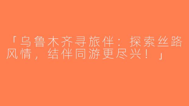 「乌鲁木齐寻旅伴：探索丝路风情，结伴同游更尽兴！」