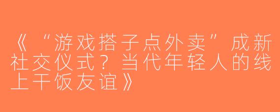 《“游戏搭子点外卖”成新社交仪式？当代年轻人的线上干饭友谊》