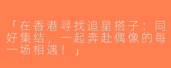 「在香港寻找追星搭子：同好集结，一起奔赴偶像的每一场相遇！」