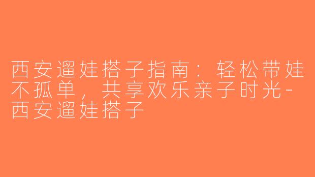 西安遛娃搭子指南：轻松带娃不孤单，共享欢乐亲子时光-西安遛娃搭子