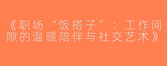《职场“饭搭子”：工作间隙的温暖陪伴与社交艺术》