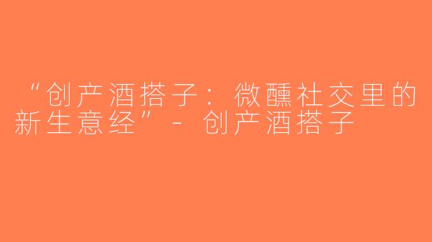 “创产酒搭子：微醺社交里的新生意经”-创产酒搭子