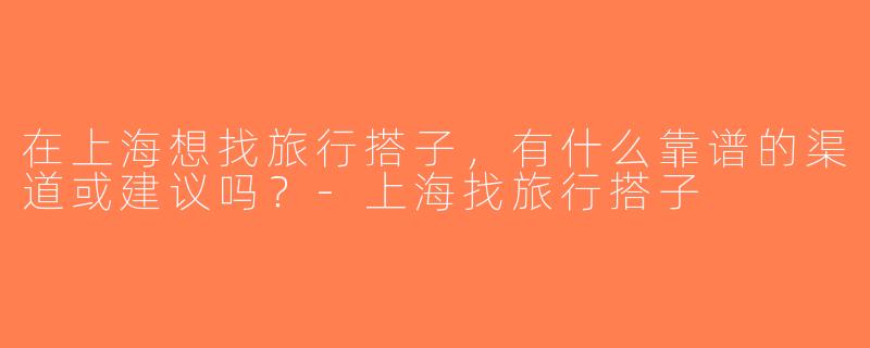 在上海想找旅行搭子，有什么靠谱的渠道或建议吗？-上海找旅行搭子