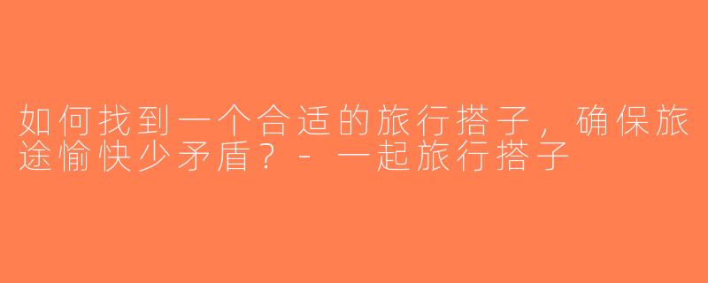 如何找到一个合适的旅行搭子，确保旅途愉快少矛盾？-一起旅行搭子