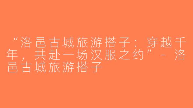 “洛邑古城旅游搭子：穿越千年，共赴一场汉服之约”-洛邑古城旅游搭子