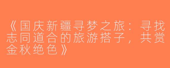 《国庆新疆寻梦之旅：寻找志同道合的旅游搭子，共赏金秋绝色》