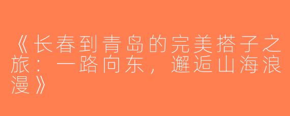 《长春到青岛的完美搭子之旅：一路向东，邂逅山海浪漫》