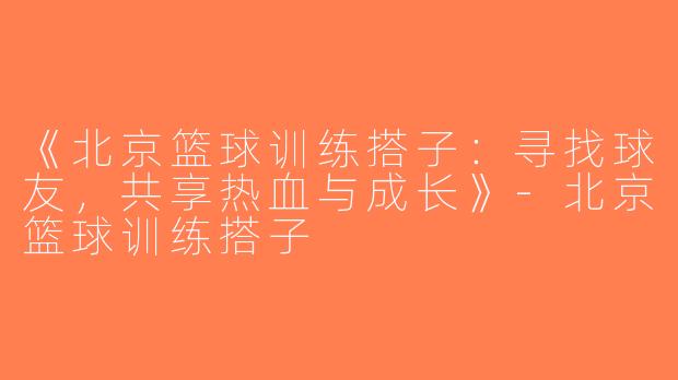 《北京篮球训练搭子：寻找球友，共享热血与成长》-北京篮球训练搭子