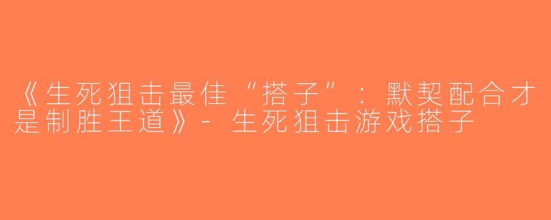《生死狙击最佳“搭子”：默契配合才是制胜王道》-生死狙击游戏搭子