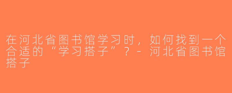 在河北省图书馆学习时，如何找到一个合适的“学习搭子”？-河北省图书馆搭子
