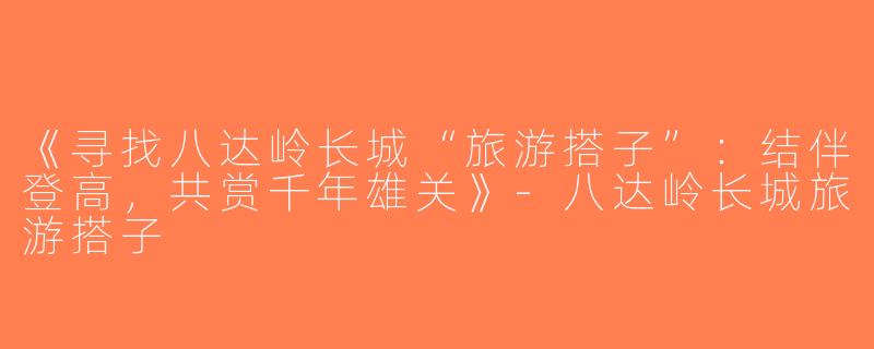 《寻找八达岭长城“旅游搭子”：结伴登高，共赏千年雄关》-八达岭长城旅游搭子