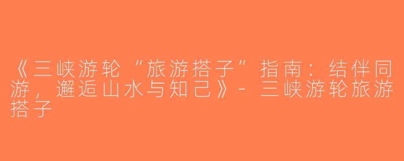 《三峡游轮“旅游搭子”指南：结伴同游，邂逅山水与知己》-三峡游轮旅游搭子