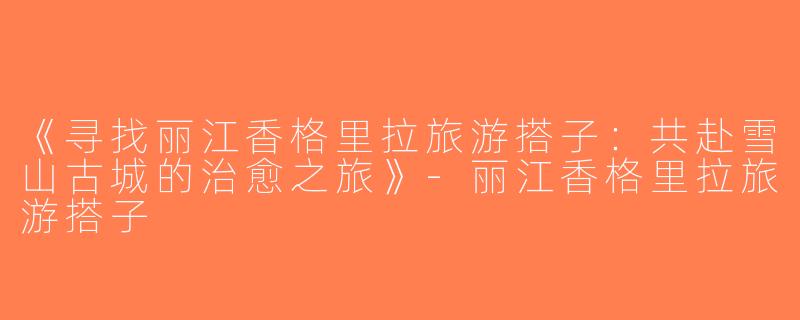 《寻找丽江香格里拉旅游搭子：共赴雪山古城的治愈之旅》-丽江香格里拉旅游搭子