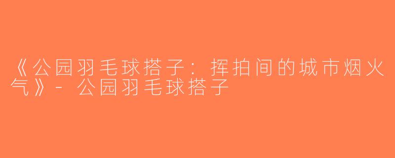 《公园羽毛球搭子：挥拍间的城市烟火气》-公园羽毛球搭子