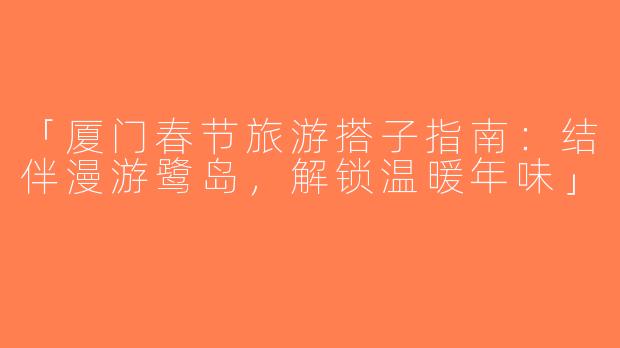 「厦门春节旅游搭子指南：结伴漫游鹭岛，解锁温暖年味」