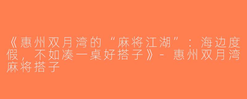 《惠州双月湾的“麻将江湖”：海边度假，不如凑一桌好搭子》-惠州双月湾麻将搭子