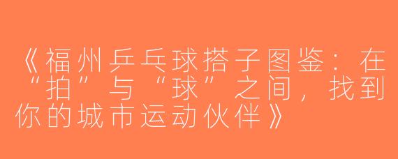 《福州乒乓球搭子图鉴：在“拍”与“球”之间，找到你的城市运动伙伴》