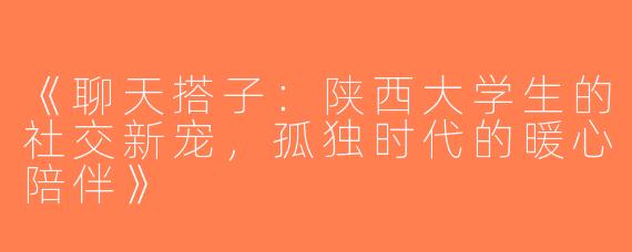《聊天搭子：陕西大学生的社交新宠，孤独时代的暖心陪伴》