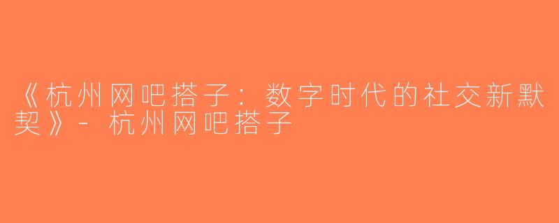 《杭州网吧搭子：数字时代的社交新默契》-杭州网吧搭子