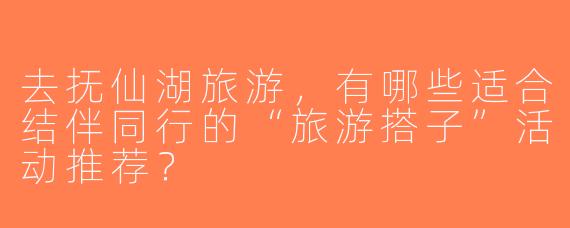 去抚仙湖旅游，有哪些适合结伴同行的“旅游搭子”活动推荐？