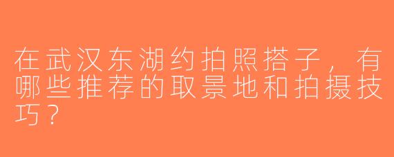 在武汉东湖约拍照搭子，有哪些推荐的取景地和拍摄技巧？