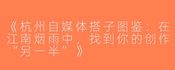 《杭州自媒体搭子图鉴：在江南烟雨中，找到你的创作“另一半”》