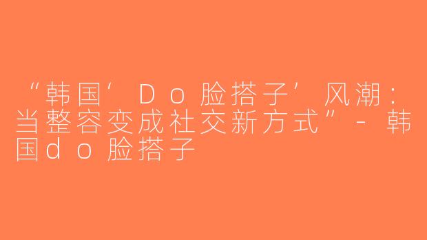 “韩国‘Do脸搭子’风潮：当整容变成社交新方式”-韩国do脸搭子