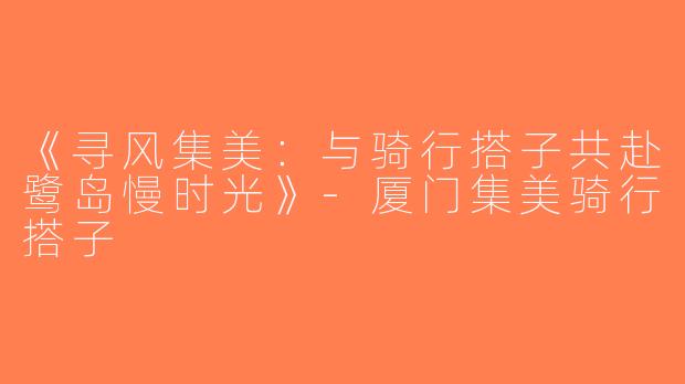 《寻风集美：与骑行搭子共赴鹭岛慢时光》-厦门集美骑行搭子