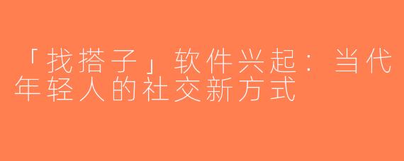 「找搭子」软件兴起：当代年轻人的社交新方式