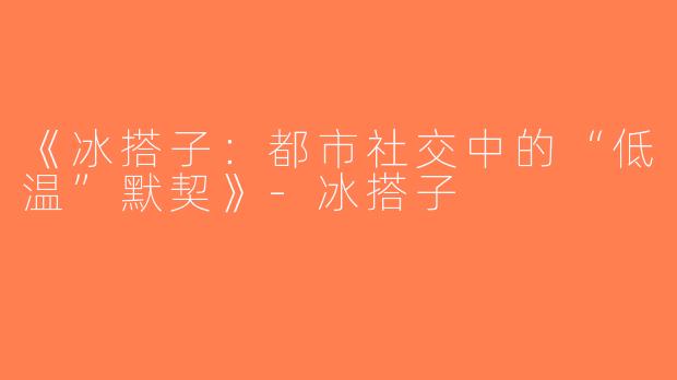 《冰搭子：都市社交中的“低温”默契》-冰搭子