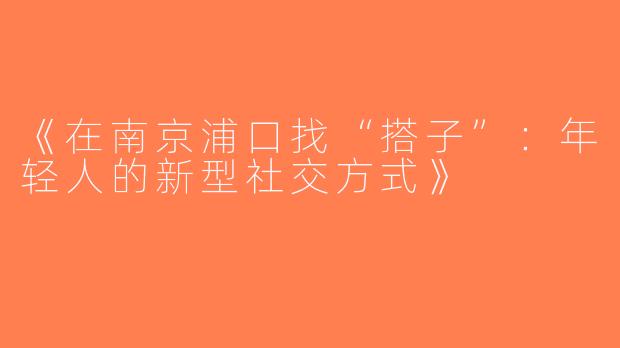 《在南京浦口找“搭子”：年轻人的新型社交方式》